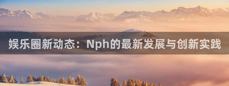 mg不朽情缘官网注册：娱乐圈新动态：Nph的最新发展与创新实践