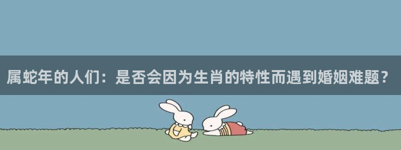 mg不朽情缘体育官网注册：属蛇年的人们：是否会因为生肖的特性而遇到婚姻难题？