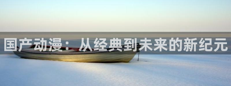 mg不朽情缘注册：国产动漫：从经典到未来的新纪元